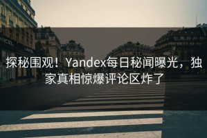 探秘围观！Yandex每日秘闻曝光，独家真相惊爆评论区炸了