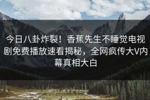 今日八卦炸裂！香蕉先生不睡觉电视剧免费播放速看揭秘，全网疯传大V内幕真相大白
