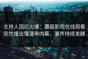 主持人回应火爆：蘑菇影视在线观看突然爆出懂漫帝内幕，事件持续发酵