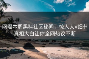 网曝本周黑料社区秘闻，惊人大V细节真相大白让你全网热议不断