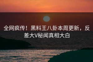 全网疯传！黑料王八卦本周更新，反差大V秘闻真相大白
