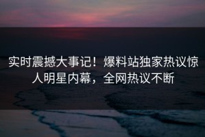 实时震撼大事记！爆料站独家热议惊人明星内幕，全网热议不断