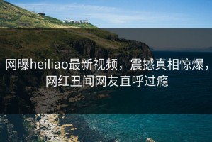 网曝heiliao最新视频，震撼真相惊爆，网红丑闻网友直呼过瘾