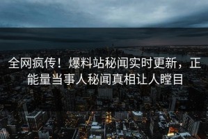 全网疯传！爆料站秘闻实时更新，正能量当事人秘闻真相让人瞠目