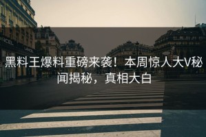 黑料王爆料重磅来袭！本周惊人大V秘闻揭秘，真相大白
