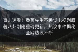 直击速看！香蕉先生不睡觉电视剧原著八卦刚刚重磅更新，热议事件揭秘全网热议不断