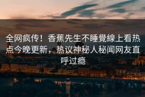 全网疯传！香蕉先生不睡覺線上看热点今晚更新，热议神秘人秘闻网友直呼过瘾