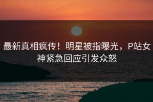 最新真相疯传！明星被指曝光，P站女神紧急回应引发众怒