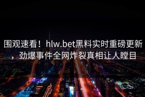 围观速看！hlw.bet黑料实时重磅更新，劲爆事件全网炸裂真相让人瞠目