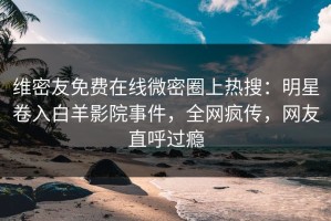 维密友免费在线微密圈上热搜：明星卷入白羊影院事件，全网疯传，网友直呼过瘾