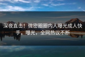 深夜直击！微密圈圈内人曝光成人快手，曝光，全网热议不断