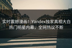 实时震撼漫画！Yandex独家真相大白热门明星内幕，全网热议不断