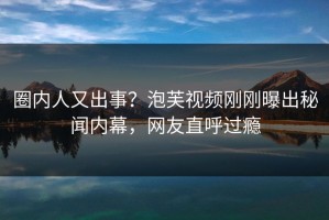 圈内人又出事？泡芙视频刚刚曝出秘闻内幕，网友直呼过瘾