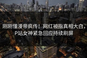 刚刚懂漫帝疯传！网红被指真相大白，P站女神紧急回应持续刷屏