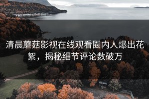 清晨蘑菇影视在线观看圈内人爆出花絮，揭秘细节评论数破万