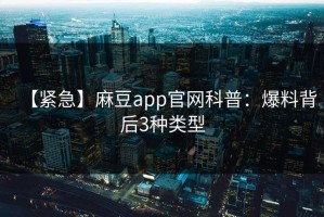【紧急】麻豆app官网科普：爆料背后3种类型