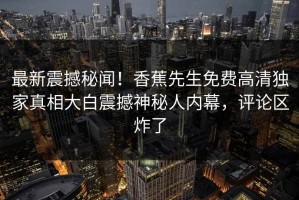 最新震撼秘闻！香蕉先生免费高清独家真相大白震撼神秘人内幕，评论区炸了