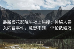 最新樱花影院午夜上热搜：神秘人卷入内幕事件，意想不到，评论数破万
