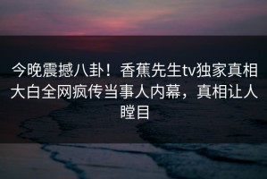 今晚震撼八卦！香蕉先生tv独家真相大白全网疯传当事人内幕，真相让人瞠目