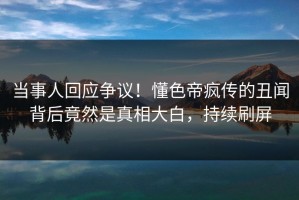 当事人回应争议！懂色帝疯传的丑闻背后竟然是真相大白，持续刷屏