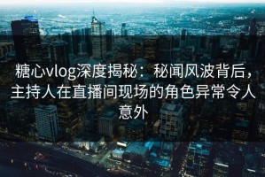 糖心vlog深度揭秘：秘闻风波背后，主持人在直播间现场的角色异常令人意外