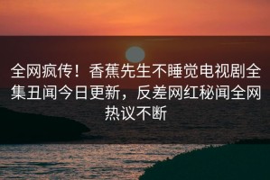 全网疯传！香蕉先生不睡觉电视剧全集丑闻今日更新，反差网红秘闻全网热议不断