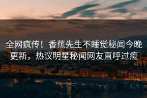 全网疯传！香蕉先生不睡觉秘闻今晚更新，热议明星秘闻网友直呼过瘾