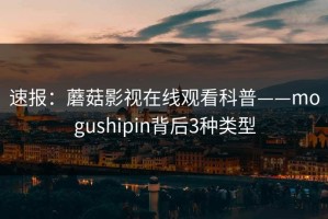 速报：蘑菇影视在线观看科普——mogushipin背后3种类型