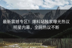 最新震撼专区！爆料站独家曝光热议明星内幕，全网热议不断
