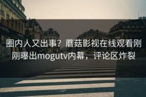 圈内人又出事？蘑菇影视在线观看刚刚曝出mogutv内幕，评论区炸裂