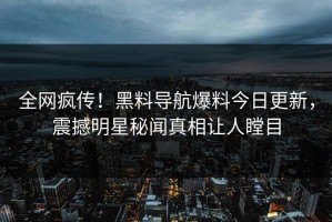 全网疯传！黑料导航爆料今日更新，震撼明星秘闻真相让人瞠目