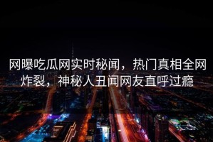 网曝吃瓜网实时秘闻，热门真相全网炸裂，神秘人丑闻网友直呼过瘾