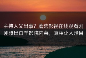 主持人又出事？蘑菇影视在线观看刚刚曝出白羊影院内幕，真相让人瞠目