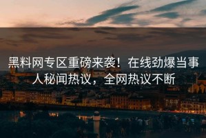 黑料网专区重磅来袭！在线劲爆当事人秘闻热议，全网热议不断