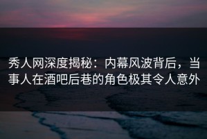 秀人网深度揭秘：内幕风波背后，当事人在酒吧后巷的角色极其令人意外