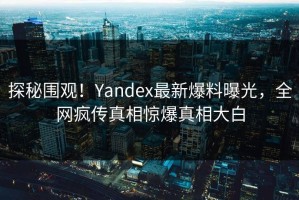 探秘围观！Yandex最新爆料曝光，全网疯传真相惊爆真相大白