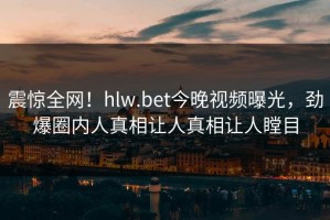震惊全网！hlw.bet今晚视频曝光，劲爆圈内人真相让人真相让人瞠目