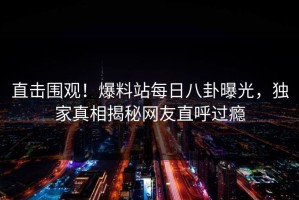 直击围观！爆料站每日八卦曝光，独家真相揭秘网友直呼过瘾