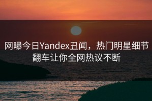 网曝今日Yandex丑闻，热门明星细节翻车让你全网热议不断