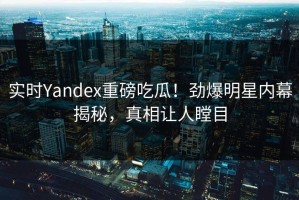 实时Yandex重磅吃瓜！劲爆明星内幕揭秘，真相让人瞠目