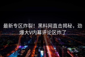 最新专区炸裂！黑料网直击揭秘，劲爆大V内幕评论区炸了