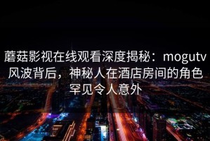 蘑菇影视在线观看深度揭秘：mogutv风波背后，神秘人在酒店房间的角色罕见令人意外