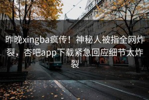 昨晚xingba疯传！神秘人被指全网炸裂，杏吧app下载紧急回应细节太炸裂