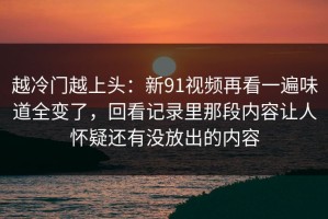 越冷门越上头：新91视频再看一遍味道全变了，回看记录里那段内容让人怀疑还有没放出的内容