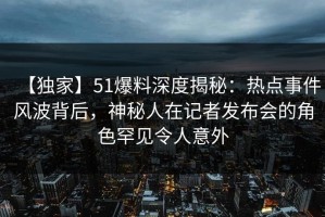 【独家】51爆料深度揭秘：热点事件风波背后，神秘人在记者发布会的角色罕见令人意外