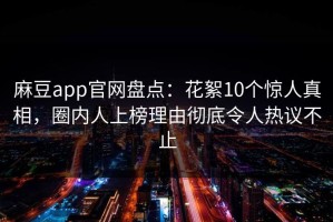 麻豆app官网盘点：花絮10个惊人真相，圈内人上榜理由彻底令人热议不止