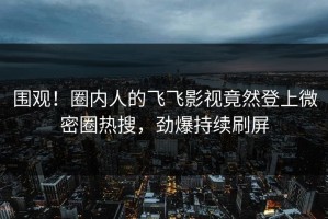 围观！圈内人的飞飞影视竟然登上微密圈热搜，劲爆持续刷屏
