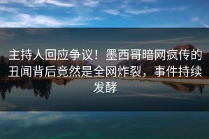 主持人回应争议！墨西哥暗网疯传的丑闻背后竟然是全网炸裂，事件持续发酵