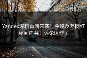 Yandex爆料重磅来袭！今晚反差网红秘闻内幕，评论区炸了