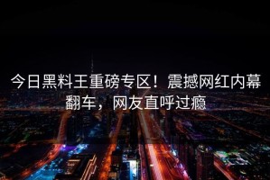 今日黑料王重磅专区！震撼网红内幕翻车，网友直呼过瘾